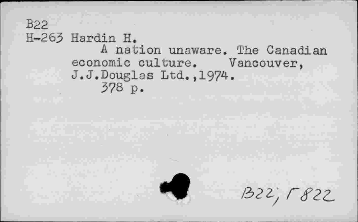 ﻿B22
H-263 Hardin H.
A nation unaware. The Canadian economic culture. Vancouver, J.J.Douglas Ltd.,1974.
378 p.